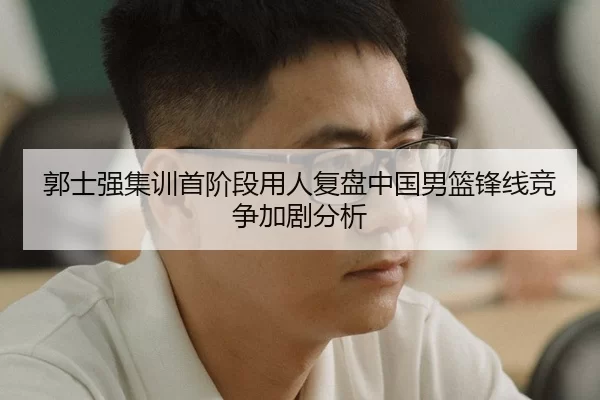 郭士强集训首阶段用人复盘中国男篮锋线竞争加剧分析