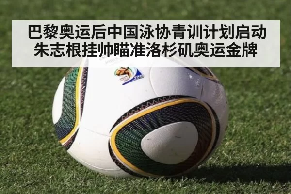 巴黎奥运后中国泳协青训计划启动 朱志根挂帅瞄准洛杉矶奥运金牌