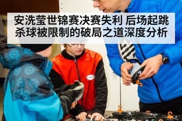 安洗莹世锦赛决赛失利 后场起跳杀球被限制的破局之道深度分析