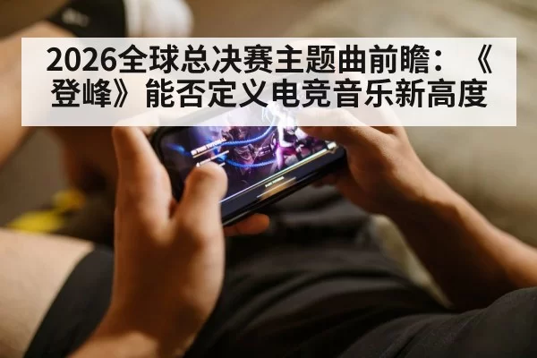 2026全球总决赛主题曲前瞻:《登峰》能否定义电竞音乐新高度