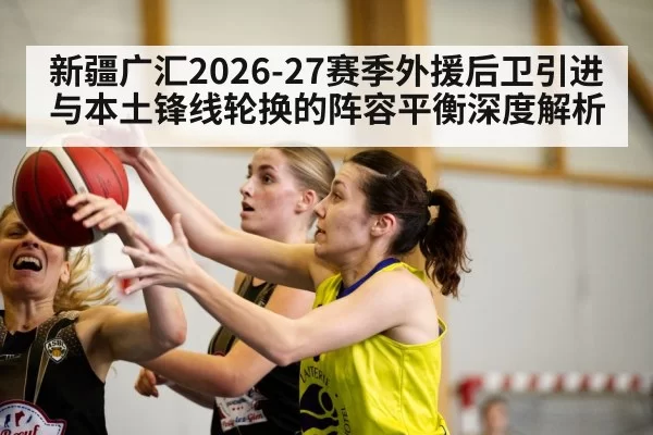 新疆广汇2026-27赛季外援后卫引进与本土锋线轮换的阵容平衡深度解析（pgdianzi）